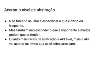 ● Não forçar o usuário a especificar o que é óbvio ou
frequente.
● Mas também não esconder o que é importante e muitos
podem querer mudar.
● Quanto mais níveis de abstração a API tiver, mais a API
vai acertar os níveis que os clientes precisam.
Acertar o nível de abstração
 