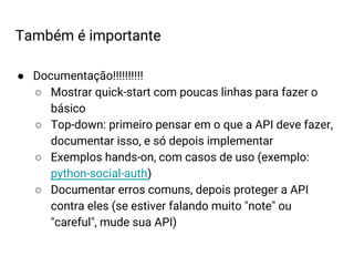 ● Documentação!!!!!!!!!!
○ Mostrar quick-start com poucas linhas para fazer o
básico
○ Top-down: primeiro pensar em o que a API deve fazer,
documentar isso, e só depois implementar
○ Exemplos hands-on, com casos de uso (exemplo:
python-social-auth)
○ Documentar erros comuns, depois proteger a API
contra eles (se estiver falando muito "note" ou
"careful", mude sua API)
Também é importante
 