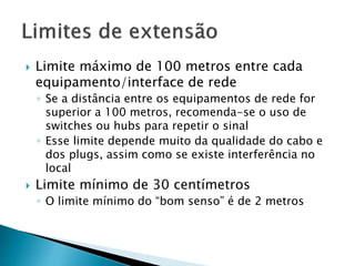  Limite máximo de 100 metros entre cada
equipamento/interface de rede
◦ Se a distância entre os equipamentos de rede for
superior a 100 metros, recomenda-se o uso de
switches ou hubs para repetir o sinal
◦ Esse limite depende muito da qualidade do cabo e
dos plugs, assim como se existe interferência no
local
 Limite mínimo de 30 centímetros
◦ O limite mínimo do “bom senso” é de 2 metros
 