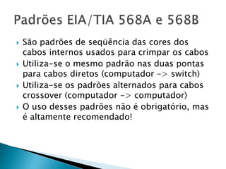  São padrões de seqüência das cores dos
cabos internos usados para crimpar os cabos
 Utiliza-se o mesmo padrão nas duas pontas
para cabos diretos (computador -> switch)
 Utiliza-se os padrões alternados para cabos
crossover (computador -> computador)
 O uso desses padrões não é obrigatório, mas
é altamente recomendado!
 