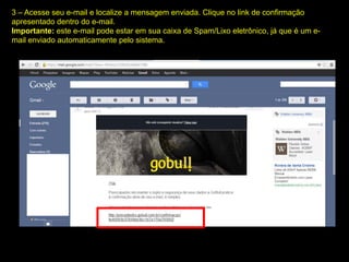 3 – Acesse seu e-mail e localize a mensagem enviada. Clique no link de confirmação
apresentado dentro do e-mail.
Importante: este e-mail pode estar em sua caixa de Spam/Lixo eletrônico, já que é um e-
mail enviado automaticamente pelo sistema.
 