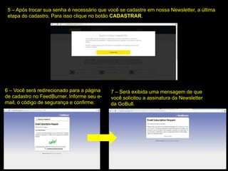 5 – Após trocar sua senha é necessário que você se cadastre em nossa Newsletter, a última
etapa do cadastro. Para isso clique no botão CADASTRAR.
6 – Você será redirecionado para a página
de cadastro no FeedBurner. Informe seu e-
mail, o código de segurança e confirme.
7 – Será exibida uma mensagem de que
você solicitou a assinatura da Newsletter
da GoBull.
 