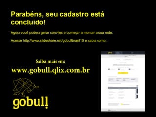 Parabéns, seu cadastro está
concluído!
Agora você poderá gerar convites e começar a montar a sua rede.
Acesse http://www.slideshare.net/gobullbrasil10 e sabia como.
Saiba mais em:
www.gobull.qlix.com.br
 