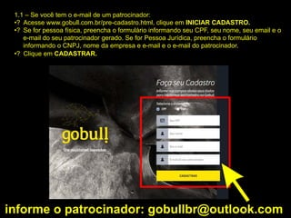 1.1 – Se você tem o e-mail de um patrocinador:
•? Acesse www.gobull.com.br/pre-cadastro.html, clique em INICIAR CADASTRO.
•? Se for pessoa física, preencha o formulário informando seu CPF, seu nome, seu email e o
e-mail do seu patrocinador gerado. Se for Pessoa Jurídica, preencha o formulário
informando o CNPJ, nome da empresa e e-mail e o e-mail do patrocinador.
•? Clique em CADASTRAR.
informe o patrocinador: gobullbr@outlook.com
 