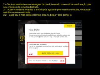 2 – Será apresentada uma mensagem de que foi enviado um e-mail de confirmação para
seu endereço de e-mail cadastrado.
2.1 –Caso não tenha recebido o e-mail após aguardar pelo menos 5 minutos, você pode
solicitar o envio novamente.
2.2 – Caso seu e-mail esteja incorreto, clica no botão “”para corrigí-lo.
2.2
2.1
 