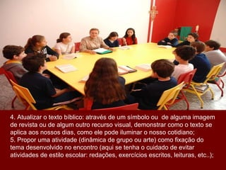 4. Atualizar o texto bíblico: através de um símbolo ou  de alguma imagem de revista ou de algum outro recurso visual, demonstrar como o texto se aplica aos nossos dias, como ele pode iluminar o nosso cotidiano; 5. Propor uma atividade (dinâmica de grupo ou arte) como fixação do tema desenvolvido no encontro (aqui se tenha o cuidado de evitar atividades de estilo escolar: redações, exercícios escritos, leituras, etc..); 