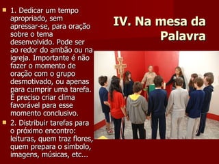 IV. Na mesa da Palavra 1. Dedicar um tempo apropriado, sem apressar-se, para oração sobre o tema desenvolvido. Pode ser ao redor do ambão ou na igreja. Importante é não fazer o momento de oração com o grupo desmotivado, ou apenas para cumprir uma tarefa. É preciso criar clima favorável para esse momento conclusivo. 2. Distribuir tarefas para o próximo encontro: leituras, quem traz flores, quem prepara o símbolo, imagens, músicas, etc... 