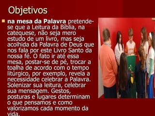 Objetivos na mesa da Palavra  pretende-se que a Leitura da Bíblia, na catequese, não seja mero estudo de um livro, mas seja acolhida da Palavra de Deus que nos fala por este Livro Santo da nossa fé. O fato ir até essa mesa, postar-se de pé, trocar a toalha de acordo com o tempo litúrgico, por exemplo, revela a necessidade celebrar a Palavra. Solenizar sua leitura, celebrar sua mensagem. Gestos, posturas e lugares determinam o que pensamos e como valorizamos cada momento da vida. 