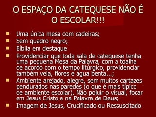 O ESPAÇO DA CATEQUESE NÃO É O ESCOLAR!!! Uma única mesa com cadeiras; Sem quadro negro; Bíblia em destaque Providenciar que toda sala de catequese tenha uma pequena Mesa da Palavra, com a toalha de acordo com o tempo litúrgico, providenciar também vela, flores e água benta...; Ambiente arejado, alegre, sem muitos cartazes pendurados nas paredes (o que é mais típico de ambiente escolar). Não poluir o visual, focar em Jesus Cristo e na Palavra de Deus; Imagem de Jesus, Crucificado ou Ressuscitado 