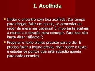I. Acolhida Iniciar o encontro com boa acolhida. Dar tempo para chegar, falar um pouco, se acomodar ao redor da mesa nas cadeiras! É importante acalmar a mente e o coração para começar. Para isso não basta dizer “silêncio!”; Preparar o texto bíblico previsto para o dia. É preciso fazer a leitura prévia, rezar sobre o texto e estudar os pontos que este subsídio aponta para cada encontro; 