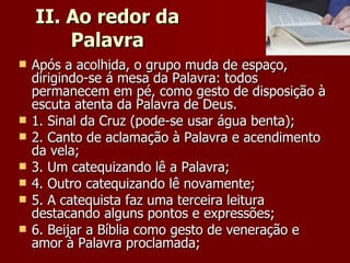 II. Ao redor da Palavra Após a acolhida, o grupo muda de espaço, dirigindo-se á mesa da Palavra: todos permanecem em pé, como gesto de disposição à escuta atenta da Palavra de Deus. 1. Sinal da Cruz (pode-se usar água benta); 2. Canto de aclamação à Palavra e acendimento da vela; 3. Um catequizando lê a Palavra; 4. Outro catequizando lê novamente; 5. A catequista faz uma terceira leitura destacando alguns pontos e expressões; 6. Beijar a Bíblia como gesto de veneração e amor à Palavra proclamada; 