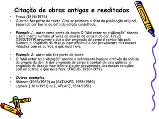 Citação de obras antigas e reeditadas
• Freud (1898/1976)
• O autor faz parte do texto. Cita-se primeiro a data da publicação original,
separada por barra da data da edição consultada.
• Exemplo 1: autor como parte do texto O "Mal estar na civilização" aborda
o sofrimento humano através da análise da origem da dor. Freud
(1930/1979) argumenta que a dor originada do corpo é combatida pela
química, a originada do desejo insatisfeito é a dor proveniente das nossas
relações com os outros, a que mais fere.
• Exemplo 2: autor não faz parte do texto
• O "Mal estar na civilização" aborda o sofrimento humano através da análise
da origem da dor. A dor originada do corpo é combatida pela química, a
originada do desejo insatisfeito é a dor proveniente das nossas relações
com os outros, a que mais fere. (FREUD, 1930/1979)
• Outros exemplos:
• Skinner (1953/1989) ou (SKINNER, 1953/1989)
• Laplace (1814/1951) ou (LAPLACE, 1814/1951)
 