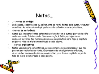 Notas...
• . - Notas de rodapé
• Indicações, observações ou aditamento ao texto feitos pelo autor, tradutor
ou editor. As notas de rodapé pode ser de referência ou explicativas.
• -Notas de referência
• Notas que indicam fontes consultadas ou remetem a outras partes da obra
onde o assunto foi abordado. Sua numeração é feita por algarismos
arábicos, devendo ter numeração única e consecutiva para todo o capítulo
ou parte. Não se inicia a numeração a cada página.
• - Notas explicativas
• Notas usadas para comentários, esclarecimentos ou explanações, que não
possam ser incluídas no texto. É apresentada em algarismos arábicos,
devendo ter numeração única e consecutiva para todo o capítulo ou parte.
Não se inicia a numeração a cada página.
 