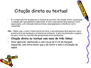 Citação direta ou textual
• É a transcrição fiel de palavras ou trechos de um texto. Na citação direta, a pontuação
e redação são rigorosamente respeitadas. O texto reproduzido deve aparecer entre
aspas duplas, com indicação do(s) autor(es), da(s) página(s) e referência à obra
consultada.
Obs.: Neste caso, o autor citado é parte do texto, e seu sobrenome deve aparecer com a
primeira letra em maiúsculo e as demais em minúsculo. A data de publicação e a página
da qual o texto foi extraído são apresentadas entre parênteses.
• Citação direta ou textual com mais de três linhas:
• Deve aparecer destacada e com recuo de 4 cm da margem
esquerda, com letra menor que a do texto e sem a utilização de
aspas.
 