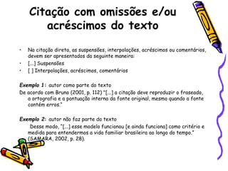 Citação com omissões e/ou
acréscimos do texto
• Na citação direta, as suspensões, interpolações, acréscimos ou comentários,
devem ser apresentados da seguinte maneira:
• [...] Suspensões
• [ ] Interpolações, acréscimos, comentários
Exemplo 1: autor como parte do texto
De acordo com Bruno (2001, p. 112) "[...] a citação deve reproduzir o fraseado,
a ortografia e a pontuação interna da fonte original, mesmo quando a fonte
contém erros.“
Exemplo 2: autor não faz parte do texto
Desse modo, “[...] esse modelo funcionou [e ainda funciona] como critério e
medida para entendermos a vida familiar brasileira ao longo do tempo.”
(SAMARA, 2002, p. 28).
 