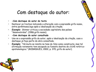 Com destaque do autor:
• -Com destaque do autor do texto
• Destacar os trechos indicando a alteração com a expressão grifo nosso,
entre parênteses,logo após a idealização da citação.
• Exemplo: Skinner criticou a sociedade capitalista dos países
"desenvolvidos". (1986,grifo nosso).
• -Com destaque do autor consultado
• Usa-se a expressão grifo do autor, após a idealização da citação, caso o
destaque já faça parte da obra consultada.
• Exemplo: “Há muito se insiste na tese do fato como constructo, mas tal
afirmação raramente tem escapado ao funesto destino de clichê retórico-
epistemologico.” (RODRIGUES, 2002, p. 370, grifo do autor).
 
