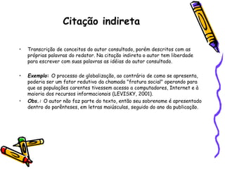 Citação indireta
• Transcrição de conceitos do autor consultado, porém descritos com as
próprias palavras do redator. Na citação indireta o autor tem liberdade
para escrever com suas palavras as idéias do autor consultado.
• Exemplo: O processo de globalização, ao contrário de como se apresenta,
poderia ser um fator redutivo da chamada "fratura social" operando para
que as populações carentes tivessem acesso a computadores, Internet e à
maioria dos recursos informacionais (LEVISKY, 2001).
• Obs.: O autor não faz parte do texto, então seu sobrenome é apresentado
dentro do parênteses, em letras maiúsculas, seguido do ano da publicação.
 