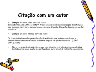 Citação com um autor
• Exemplo 1: autor como parte do texto
Como afirma Leme (2001, p. 524) "A transferência envolve generalização de estímulos,
que passam a controlar o comportamento em uma situação diferente daquela em que foi
adquirido.“
• Exemplo 2: autor não faz parte do texto
"A transferência envolve generalização de estímulos, que passam a controlar o
comportamento em uma situação diferente daquela em que foi adquirido." (LEME,
2001, p. 524).
• Obs.: trata-se de citação direta, por isso o trecho retirado da obra consultada é
digitado entre aspas duplas e a pontuação do autor citado é fielmente reproduzida.
 