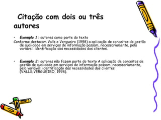 Citação com dois ou três
autores
• Exemplo 1: autores como parte do texto
Conforme destacam Valls e Vergueiro (1998) a aplicação de conceitos de gestão
de qualidade em serviços de informação passam, necessariamente, pela
variável: identificação das necessidades dos clientes.
• Exemplo 2: autores não fazem parte do texto A aplicação de conceitos de
gestão de qualidade em serviços de informação passam, necessariamente,
pela variável: identificação das necessidades dos clientes
(VALLS;VERGUEIRO, 1998).
 