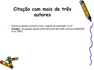 Citação com mais de três
autores
• Indica-se apenas o primeiro autor, seguido da expressão “et al.”.
• Exemplo: As pessoas quando estão dormindo não estão inativas (CARDOSO
et al.,1997).
 