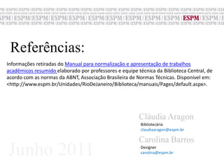 Referências:Informações retiradas do Manual para normalização e apresentação de trabalhos acadêmicos resumidoelaborado por professores e equipe técnica da Biblioteca Central, de acordo com as normas da ABNT, Associação Brasileira de Normas Técnicas. Disponível em: <http://www.espm.br/Unidades/RioDeJaneiro/Biblioteca/manuais/Pages/default.aspx>. Cláudia AragonBibliotecáriaclaudiaaragon@espm.brCarolina BarrosJunho 2011Designer carolina@espm.br