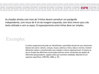 As citações diretas com mais de 3 linhas devem constituir um parágrafo independente, com recuo de 4 cm da margem esquerda, com letra menor que a do texto utilizado e sem as aspas. O espacejamento entre linhas deve ser simples.Exemplo:A cultura organizacional pode ser identificada e aprendida através de seus elementos básicos tais como: valores, crenças, rituais, estórias e mitos, tabus e normas. Existem diferentes visões e compreensões com relação à cultura organizacional. O mesmo sedá em função das diferentes construções teóricas serem resultantes de opções de diferentes pesquisadores, opções estas que recortam realidade, detendo-se em aspectos específicos. (FREITAS, 1989, p. 37).