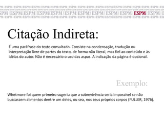 Citação Indireta:É uma paráfrase do texto consultado. Consiste na condensação, tradução ouinterpretação livre de partes do texto, de forma não literal, mas fiel ao conteúdo e às idéias do autor. Não é necessário o uso das aspas. A indicação da página é opcional.Exemplo:Whetmore foi quem primeiro sugeriu que a sobrevivência seria impossível se não buscassem alimentos dentre um deles, ou sea, nos seus próprios corpos (FULLER, 1976).