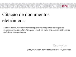 Citação de documentos eletrônicos:A citação de documentos eletrônicos segue os mesmos padrões de citações de documentos impressos. Para homepage ou web site indica-se o endereço eletrônico depreferência entre parênteses.Exemplo:(http://www.espm.br/Unidades/RioDeJaneiro/Biblioteca)
