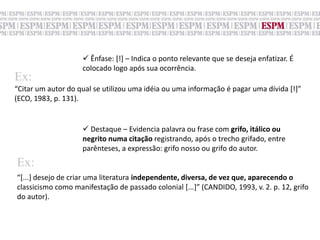 Ênfase: [!] – Indica o ponto relevante que se deseja enfatizar. É colocado logo após sua ocorrência.Ex:“Citar um autor do qual se utilizou uma idéia ou uma informação é pagar uma dívida [!]”(ECO, 1983, p. 131).Destaque – Evidencia palavra ou frase com grifo, itálico ou negrito numa citação registrando, após o trecho grifado, entre parênteses, a expressão: grifo nosso ou grifo do autor.Ex:“[...] desejo de criar uma literatura independente, diversa, de vez que, aparecendo oclassicismo como manifestação de passado colonial [...]” (CANDIDO, 1993, v. 2. p. 12, grifodo autor).
