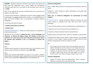 Referências bibliográficas:
Bull, P. (1983). Body movement and interpersonal communication. New York:
Wiley.
Goffman, E. (1971). Relations in public: Microstudies of the public order.
London: Allen Lane.
Neste caso, as referências bibliográficas são apresentadas por ordem
alfabética.
CITAÇÕES DIRETAS - quando transcrevem fielmente as palavras de outros
autores. Devem ser colocadas entre aspas. Deve incluir autor e ano de
publicação.
• Caso se omitam palavras no início da citação devem ser substituídas por (...);
• Quando se faz um corte no texto deve ser assinalado por [...];
• Quando se introduz uma palavra deve ser colocada entre [ ].
Citações formais curtas (até 3 linhas) - devem ser colocadas no corpo do texto.
Citações formais longas (mais de 3 linhas) - devem constituir um só parágrafo,
recuando 1 cm em relação à margem esquerda e margem direita do texto,
devendo o espaçamento ser menor ou colocar em itálico.
Ex.:
Nas carruagens de primeira classe viajam menos passageiros do que nas de
segunda, sobretudo fora das horas de ponta. É uma situação ideal para ler
um pouco, e também para observar o comportamento territorial dos nossos
congéneres. De cada vez que apanho o comboio, sou o primeiro a chegar à
carruagem, e espero sempre que não entre mais ninguém, mas nisso não
tenho muita sorte. Entra sempre mais alguém. (Nelissen, 2013, p. 143)
Referência bibliográfica:
Nelissen, M. (2013). Darwin no Supermercado: Como a evolução
influencia o nosso dia-a-dia. Lisboa: Sinais de Fogo.
CITAÇÕES – Quando se encontrar uma ideia ou uma frase de uma obra de um
dado autor que pesquisámos para o nosso trabalho que consideramos
relevantes, pode recorrer-se à sua citação. Se não se proceder assim, incorre-se
em plágio.
Pode citar-se qualquer tipo de fonte, incluindo textos que se encontram em
blogues e nas redes sociais.
A citação permite identificar a publicação de onde foi retirada a ideia (citação
parafraseada) ou o excerto (citação direta) e indicar a sua localização exata na
fonte. No final do trabalho, deve ser apresentada a respetiva referência
bibliográfica.
Há, portanto, dois tipos de citações:
• Citações parafraseadas (ou indiretas)
• Citações diretas
CITAÇÕES PARAFRASEADAS - quando, com sínteses pessoais, se reproduzem as
ideias de outros autores.
Segundo este tipo de citação, o apelido do autor, o ano da publicação e, se
necessário, os números das páginas citadas, são referidos no texto entre
parênteses. Se o nome do autor fizer parte integrante do texto apenas devem
ser colocados entre parênteses o ano e, se necessário, os números das
páginas.
Exemplos:
Ex. 1:
Os gestos que os europeus e os americanos fazem com muita frequência, como
apontar, parecem não existir em algumas culturas (Bull, 1983).
Ex. 2:
Quando duas pessoas desconhecidas se cruzam na rua, trocam à distância
breves olhares, mas desviam o olhar, evitando olhar nos olhos da outra pessoa,
ilustram o que Erving Goffman (1971) designou como desatenção civil.
 