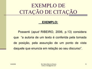 EXEMPLO DE
            CITAÇÃO DE CITAÇÃO
                            EXEMPLO:


            Possenti (apud RIBEIRO, 2006, p.13) considera
     que “a autoria de um texto é conferida pela tomada
     de posição, pela assunção de um ponto de vista
     daquele que enuncia em relação ao seu discurso”.



14/9/2009                  Ms. Marta Melo de Oliveira   10
                           marta.e.melo@gmail.com
 