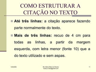 COMO ESTRUTURAR A
             CITAÇÃO NO TEXTO
 Até três linhas: a citação aparece fazendo
     parte normalmente do texto.

 Mais de três linhas: recuo de 4 cm para
     todas   as   linhas,         a         partir   da   margem
     esquerda, com letra menor (fonte 10) que a
     do texto utilizado e sem aspas.

14/9/2009              Ms. Marta Melo de Oliveira              11
                       marta.e.melo@gmail.com
 
