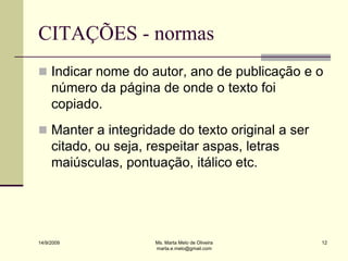 CITAÇÕES - normas
 Indicar nome do autor, ano de publicação e o
     número da página de onde o texto foi
     copiado.
 Manter a integridade do texto original a ser
     citado, ou seja, respeitar aspas, letras
     maiúsculas, pontuação, itálico etc.




14/9/2009              Ms. Marta Melo de Oliveira   12
                       marta.e.melo@gmail.com
 