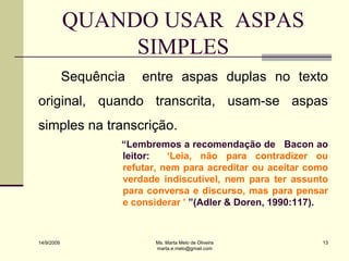 QUANDO USAR ASPAS
                 SIMPLES
            Sequência   entre aspas duplas no texto
original, quando transcrita, usam-se aspas
simples na transcrição.
                    “Lembremos a recomendação de Bacon ao
                    leitor:   „Leia, não para contradizer ou
                    refutar, nem para acreditar ou aceitar como
                    verdade indiscutível, nem para ter assunto
                    para conversa e discurso, mas para pensar
                    e considerar ‟ ”(Adler & Doren, 1990:117).



14/9/2009                  Ms. Marta Melo de Oliveira        13
                           marta.e.melo@gmail.com
 