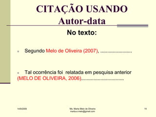 CITAÇÃO USANDO
                Autor-data
                             No texto:

      Segundo Melo de Oliveira (2007), .......................



  Tal ocorrência foi relatada em pesquisa anterior
(MELO DE OLIVEIRA, 2006)...............................




14/9/2009                     Ms. Marta Melo de Oliveira          14
                              marta.e.melo@gmail.com
 