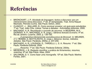 Referências
    BRONCKART, J. P. Atividade de linguagem, textos e discursos: por um
     interacionismo sócio-discursivo. 1ª ed. 2ª reimpressão. Trad. Anna Raquel
     Machado, Péricles Cunha. São Paulo: EDUC, 2003.
    CLANCHY, J. ; BALLARD, B. Como escrever ensaios: um guia para estudantes.
     1ª ed. Trad. João Cília. Lisboa: Temas e debates - Actividades editoriais, 2000.
    MACHADO, A. R. Revisitando o conceito de resumos. In BEZERRA, M.A.;
     DIONÍSIO, A. P.; MACHADO, A. R. (orgs.). Gêneros textuais & ensino. 4ª ed.
     Rio de Janeiro: Lucerna, 2005, p. 138-150.
    ______A perspestiva interacionista sociodiscursiva de Broncart. In: MEURER,
     J. L.; BONINI, A; MOTTA-ROTH, D. (orgs.). Gêneros: teorias, métodos,
     debates. São Paulo: Parábola, 2005a, p. 237-259.
    MACHADO, A. R.; LOUSADA, E.; TARDELLI, L. S. A. Resumo. 1ª ed. São
     Paulo: Parábola Editorial, 2004.
    ______Resenha. 1ª ed. São Paulo: Parábola Editorial, 2004a.
    MEDEIROS, J. B. Redação científica: a prática de fichamentos, resumos,
     resenhas. 6ª ed. São Paulo: Atlas, 2004.
    SALOMON, D. V. Como fazer uma monografia. 10ª ed. São Paulo: Martins
     Fontes, 2001.


14/9/2009                          Ms. Marta Melo de Oliveira                      16
                                   marta.e.melo@gmail.com
 