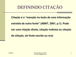 DEFININDO CITAÇÃO

     Citação é a “menção no texto de uma informação

     extraída de outra fonte” (ABNT, 2001, p.1). Pode

     ser uma citação direta, citação indireta ou citação

     de citação, de fonte escrita ou oral.




14/9/2009               Ms. Marta Melo de Oliveira      2
                        marta.e.melo@gmail.com
 
