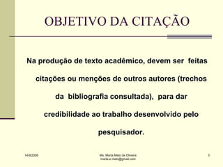 OBJETIVO DA CITAÇÃO

 Na produção de texto acadêmico, devem ser feitas

       citações ou menções de outros autores (trechos

               da bibliografia consultada), para dar

            credibilidade ao trabalho desenvolvido pelo

                           pesquisador.

14/9/2009                  Ms. Marta Melo de Oliveira     3
                           marta.e.melo@gmail.com
 