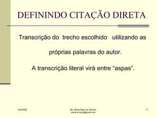 DEFININDO CITAÇÃO DIRETA

 Transcrição do trecho escolhido utilizando as

                  próprias palavras do autor.

            A transcrição literal virá entre “aspas”.




14/9/2009                  Ms. Marta Melo de Oliveira   5
                           marta.e.melo@gmail.com
 
