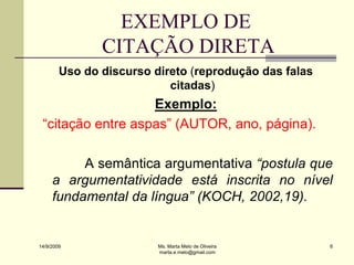 EXEMPLO DE
               CITAÇÃO DIRETA
        Uso do discurso direto (reprodução das falas
                           citadas)
                   Exemplo:
 “citação entre aspas” (AUTOR, ano, página).

          A semântica argumentativa “postula que
     a argumentatividade está inscrita no nível
     fundamental da língua” (KOCH, 2002,19).


14/9/2009                Ms. Marta Melo de Oliveira    6
                         marta.e.melo@gmail.com
 