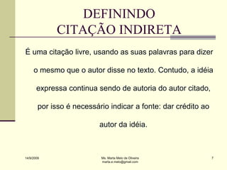 DEFININDO
             CITAÇÃO INDIRETA
É uma citação livre, usando as suas palavras para dizer

     o mesmo que o autor disse no texto. Contudo, a idéia

       expressa continua sendo de autoria do autor citado,

        por isso é necessário indicar a fonte: dar crédito ao

                           autor da idéia.



14/9/2009                  Ms. Marta Melo de Oliveira           7
                           marta.e.melo@gmail.com
 