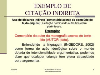 EXEMPLO DE
            CITAÇÃO INDIRETA
 Uso do discurso indireto (comentário acerca do conteúdo do
        texto original): a citação nominal do outro fica entre
                              parênteses.
                         Exemplo:
     Comentário do autor da monografia acerca do texto
                     lido (AUTOR, data).
          Entendendo a linguagem (INGEDORE, 2002)
     como forma de ação ideológica sobre o mundo
     dotada de intencionalidade argumentativa, podemos
     dizer que qualquer criança tem plena capacidade
     para argumentar.

14/9/2009                Ms. Marta Melo de Oliveira              8
                         marta.e.melo@gmail.com
 