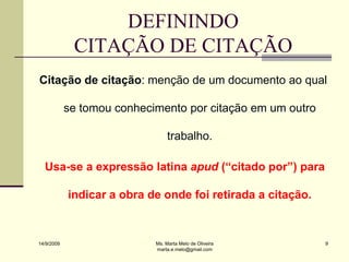 DEFININDO
             CITAÇÃO DE CITAÇÃO
Citação de citação: menção de um documento ao qual

            se tomou conhecimento por citação em um outro

                                 trabalho.

  Usa-se a expressão latina apud (“citado por”) para

            indicar a obra de onde foi retirada a citação.



14/9/2009                   Ms. Marta Melo de Oliveira       9
                            marta.e.melo@gmail.com
 