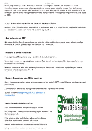 12/2/2014 Como fazer DDS
http://segurancadotrabalhonwn.com/como-fazer-dds-dialogo-diario-de-seguranca/ 2/4
Qualquer pessoa que tenha domínio no assunto segurança do trabalho em determinada tarefa.
Suponhamos que uma pessoa seja especialista na segurança do trabalho nos serviços de limpeza.
Podemos “usar” essa pessoa para ministrar no DDS para a equipe de limpeza. É uma oportunidade de
interação, e ainda tem a vantagem de quebrar a monotonia que seria apenas um palestrante para todos
os DDS.
- Fazer o DDS antes ou depois de começar o dia de trabalho?
O ideal é que o façamos antes de começar as atividades, mas, já vi casos em que o DDS era ministrado
na volta dos intervalos e era muito interessante e proveitoso.
- Qual a duração do DDS?
Não existe legislação sobre esse tema, no entanto, existem vários tempos que foram adotados pelas
empresas. É comum que seja algo em torno de 7 a 15 minutos.
- Respeite o tempo combinado
Seja organizado! Respeitar o tempo combinado é muito importante.
Temos que pensar que a produção da empresa ficar parada tem um custo. Não devemos elevar esse
custo além do combinado.
Uma das coisas que mais irrita o empregador são os atrasos de funcionários. Agora imagine se nós
formos os culpados por esse atraso!
- Use um Cronograma para DDS e palestras
Com o cronograma evitamos que as pessoas esqueçam o dia do DDS, possibilita que consigamos maior
participação.
A programação através do cronograma também evita a repetição dos temas.
Que tal conferir Cronograma para DDS, palestras e
treinamentos.
- Adote uma postura profissional
Se o ambiente permitir, esteja com roupas limpas.
Não fale gírias. Use se possível uma linguagem informal e de
fácil compreensão.
Evite gritar ou falar muito baixo. Adote um tom de voz
agradável. Coloque-se no lugar do ouvinte.
Ganhar o respeito dos funcionários é necessário para
 