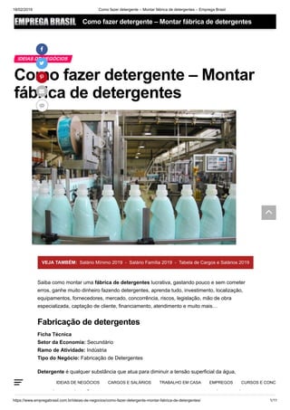 18/02/2019 Como fazer detergente – Montar fábrica de detergentes – Emprega Brasil
https://www.empregabrasil.com.br/ideias-de-negocios/como-fazer-detergente-montar-fabrica-de-detergentes/ 1/11
Como fazer detergente – Montar
fábrica de detergentes
IDEIAS DE NEGÓCIOS





VEJA TAMBÉM: Salário Mínimo 2019 - Salário Família 2019 - Tabela de Cargos e Salários 2019
Saiba como montar uma fábrica de detergentes lucrativa, gastando pouco e sem cometer
erros, ganhe muito dinheiro fazendo detergentes, aprenda tudo, investimento, localização,
equipamentos, fornecedores, mercado, concorrência, riscos, legislação, mão de obra
especializada, captação de cliente, financiamento, atendimento e muito mais…
Ficha Técnica
Setor da Economia: Secundário
Ramo de Atividade: Indústria
Tipo do Negócio: Fabricação de Detergentes
Detergente é qualquer substância que atua para diminuir a tensão superficial da água,
especificamente um agente tensoativo que se concentra em uma superfície de separação,
como, por exemplo, água e óleo. Uma das substâncias mais usadas e mais importantes para
Fabricação de detergentes
IDEIAS DE NEGÓCIOS CARGOS E SALÁRIOS TRABALHO EM CASA EMPREGOS CURSOS E CONC
Como fazer detergente – Montar fábrica de detergentes

 