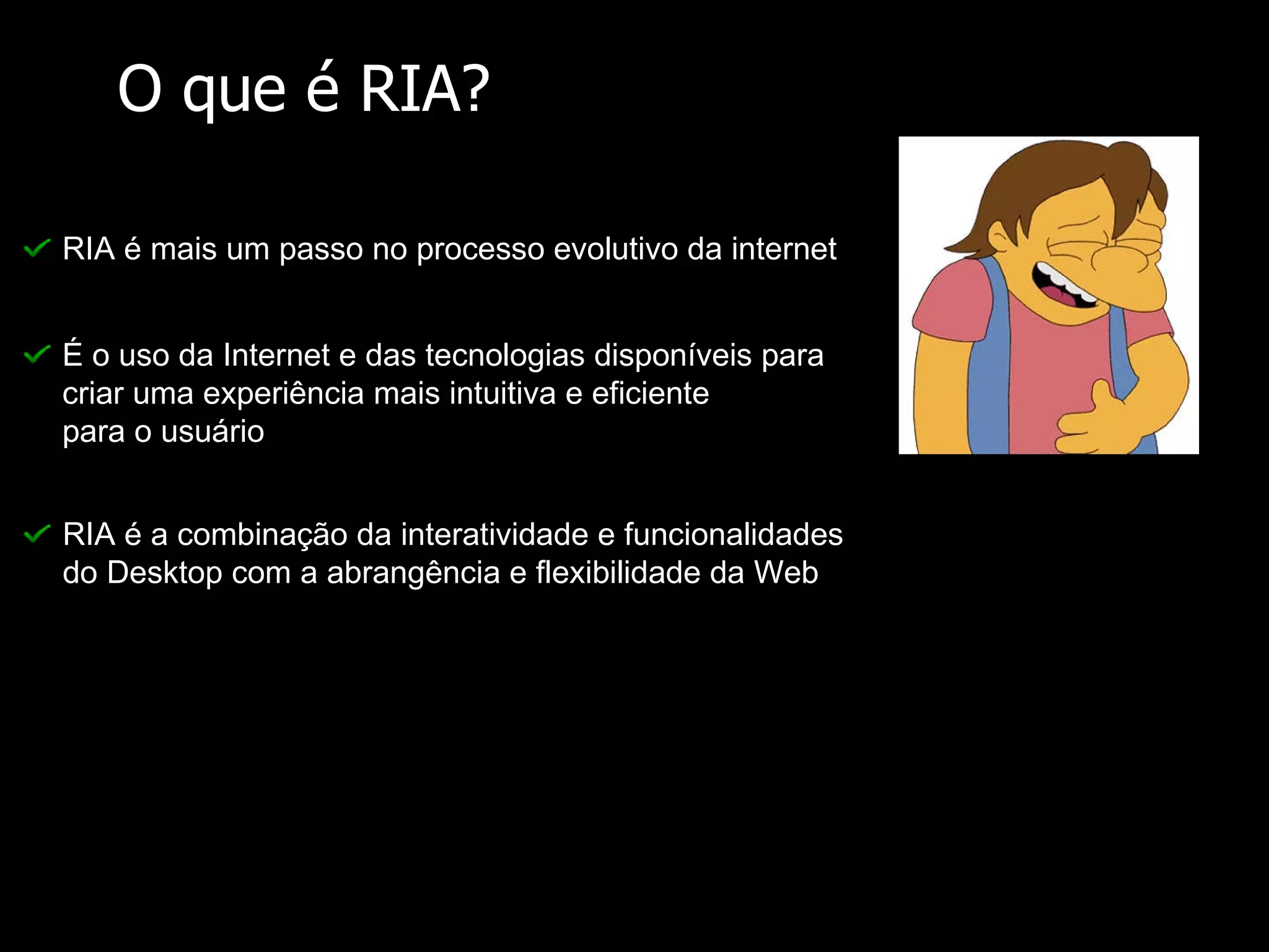 O que é RIA? RIA é mais um passo no processo evolutivo da internet É o uso da Internet e das tecnologias disponíveis para criar uma experiência mais intuitiva e eficiente para o usuário RIA é a combinação da interatividade e funcionalidades do Desktop com a abrangência e flexibilidade da Web