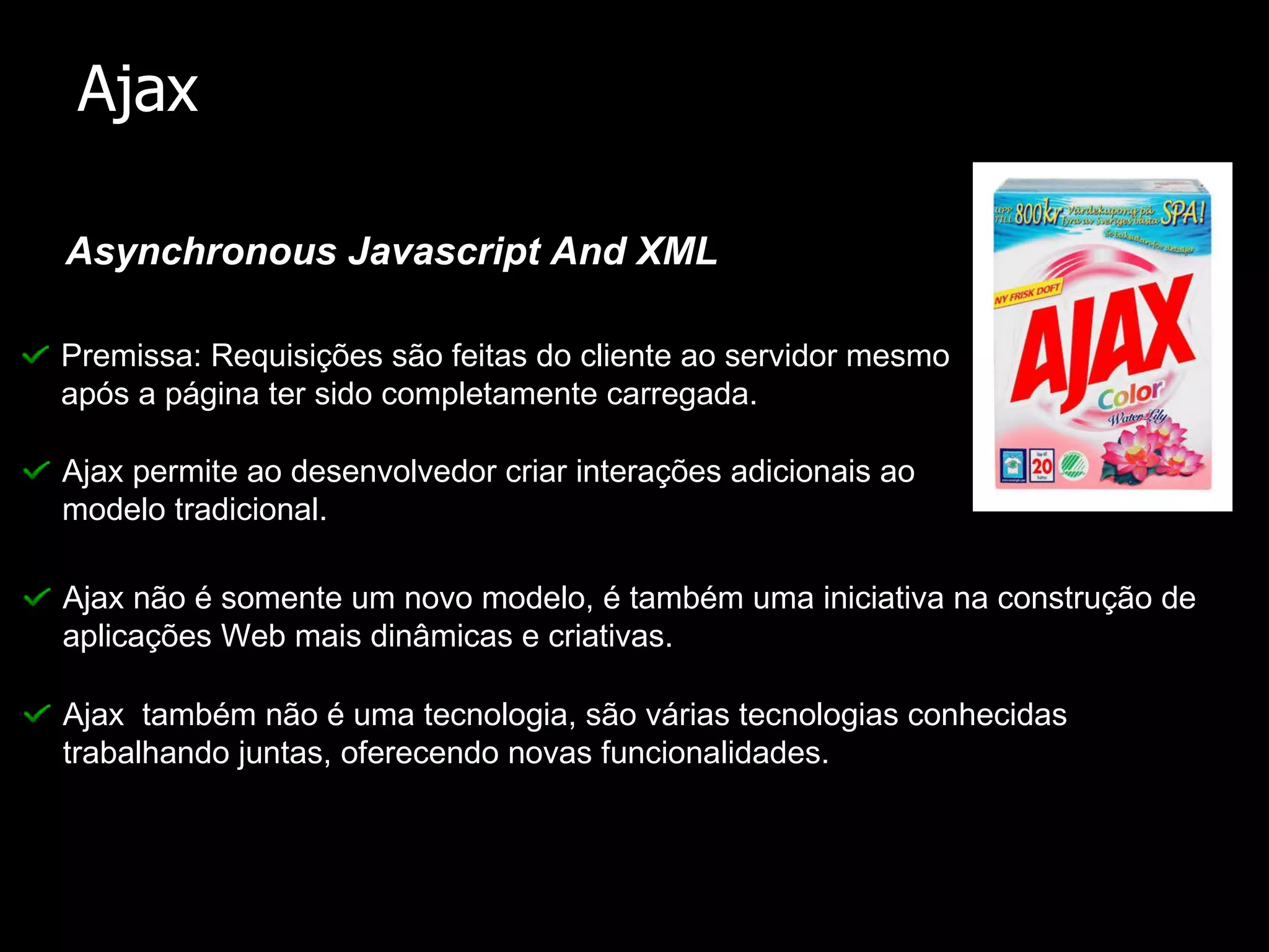 Asynchronous Javascript And XML Ajax Premissa: Requisições são feitas do cliente ao servidor mesmo após a página ter sido completamente carregada. Ajax não é somente um novo modelo, é também uma iniciativa na construção de aplicações Web mais dinâmicas e criativas. Ajax também não é uma tecnologia, são várias tecnologias conhecidas trabalhando juntas, oferecendo novas funcionalidades. Ajax permite ao desenvolvedor criar interações adicionais ao modelo tradicional.