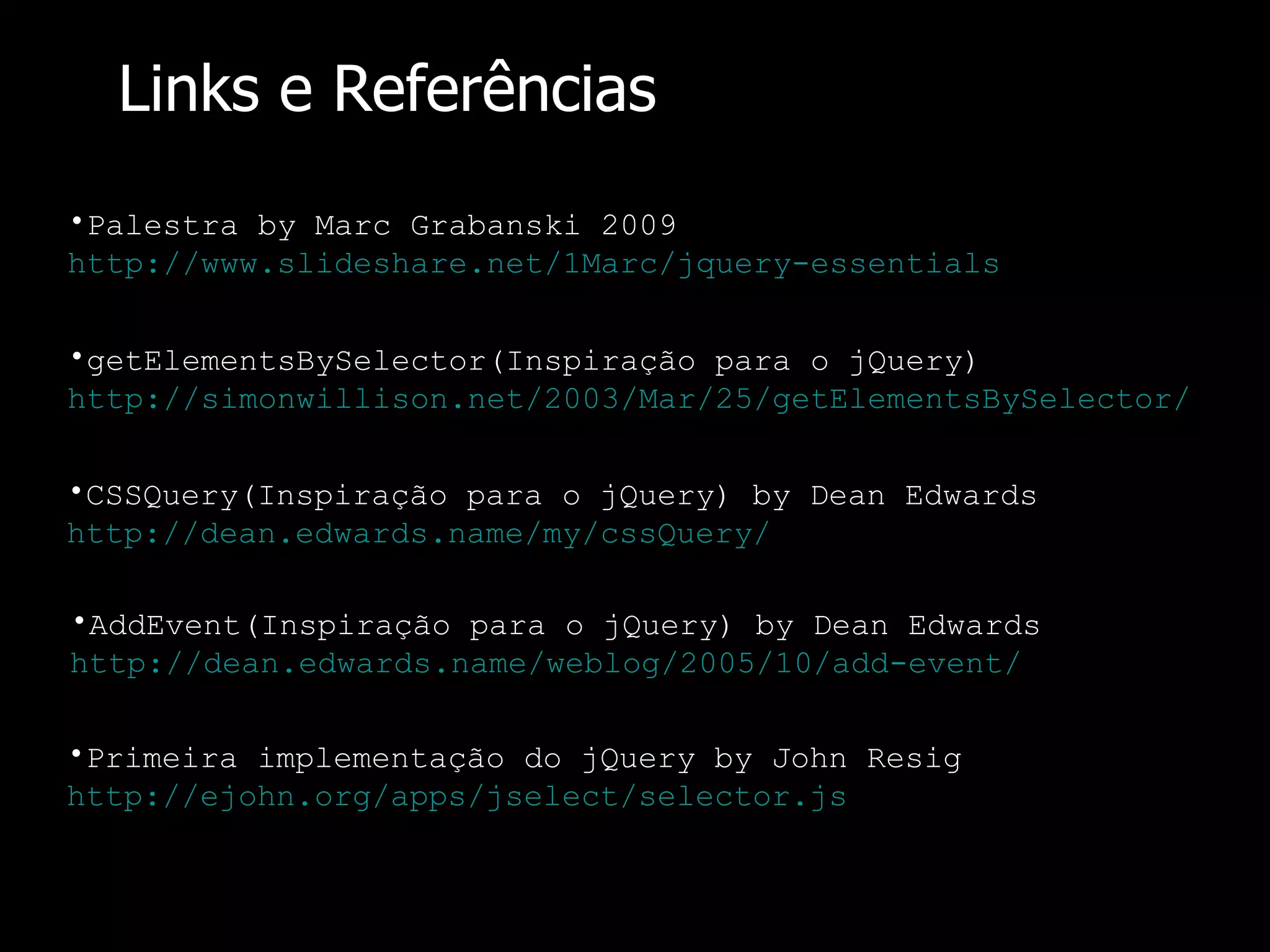 Links e Referências Palestra by Marc Grabanski 2009 http://www.slideshare.net/1Marc/jquery-essentials getElementsBySelector(Inspiração para o jQuery) http://simonwillison.net/2003/Mar/25/getElementsBySelector/ CSSQuery(Inspiração para o jQuery) by Dean Edwards http://dean.edwards.name/my/cssQuery/ AddEvent(Inspiração para o jQuery) by Dean Edwards http://dean.edwards.name/weblog/2005/10/add-event/ Primeira implementação do jQuery by John Resig http://ejohn.org/apps/jselect/selector. js