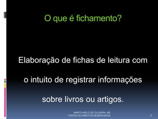O que é fichamento?



Elaboração de fichas de leitura com

 o intuito de registrar informações

      sobre livros ou artigos.
                MARTA MELO DE OLIVEIRA, MS
             TODOS OS DIREITOS RESERVADOS    2
 