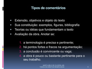 Tipos de comentários


   Extensão, objetivos e objeto do texto
   Sua constituição: exemplos, figuras, bibliografia
   Teorias ou idéias que fundamentam o texto
   Avaliação da obra. Anotar se:

       1.   a terminologia é precisa e pertinente;
       2.   há pontos fortes e fracos na argumentação;
       3.   a conclusão é convincente ou vaga;
       4.   a obra é pouco ou bastante pertinente para o
            seu trabalho.
                          MARTA MELO DE OLIVEIRA, MS
                       TODOS OS DIREITOS RESERVADOS        5
 